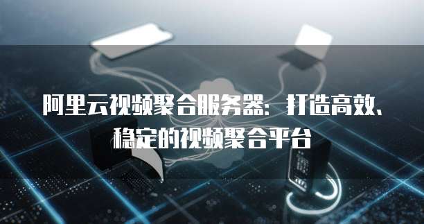 阿里云视频聚合服务器：打造高效、稳定的视频聚合平台