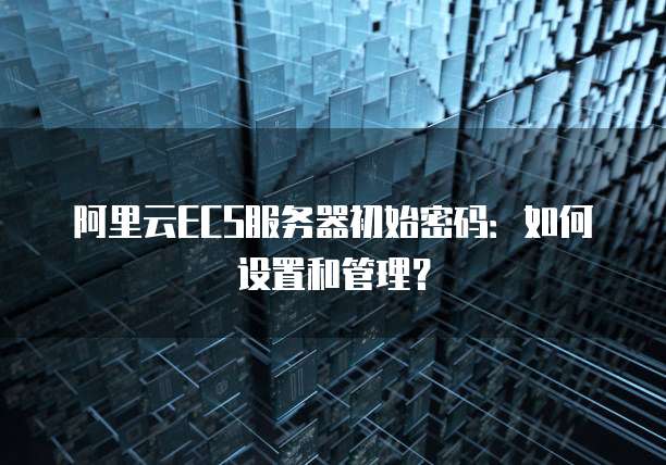 阿里云ECS服务器初始密码:如何设置和管理?