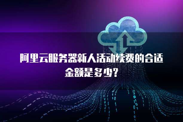 阿里云服务器新人活动续费的合适金额是多少？