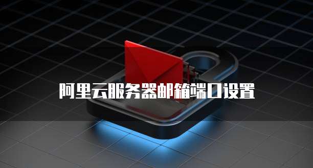 阿里云服务器邮箱端口设置