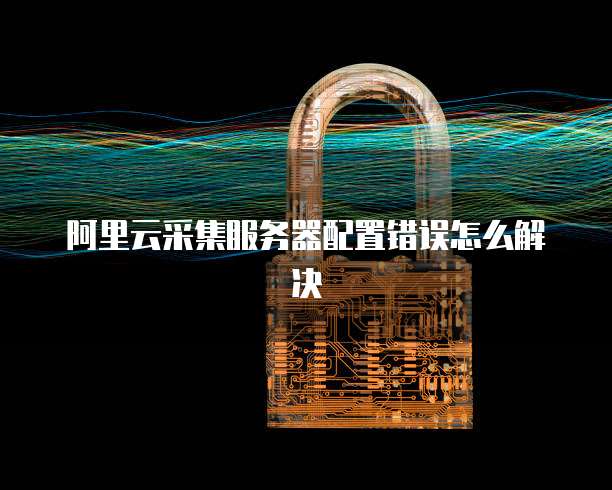 阿里云采集服务器配置错误怎么解决