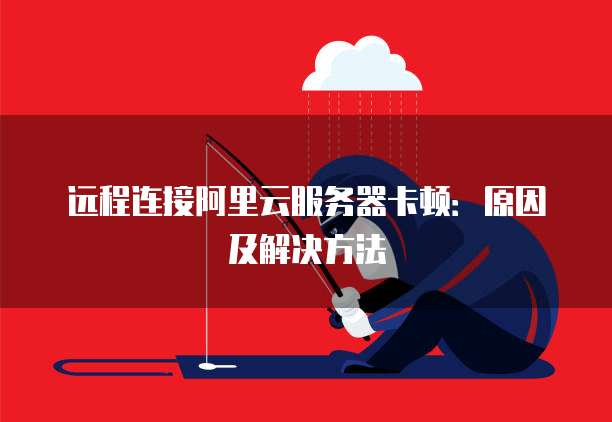 远程连接阿里云服务器卡顿:原因及解决方法