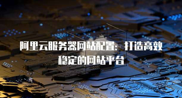 阿里云服务器网站配置:打造高效稳定的网站平台