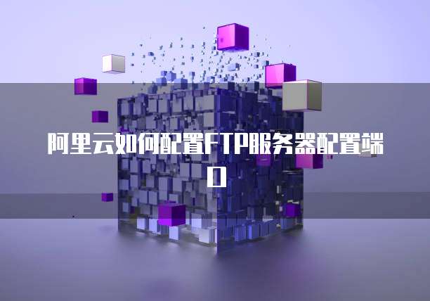 阿里云如何配置FTP服务器配置端口