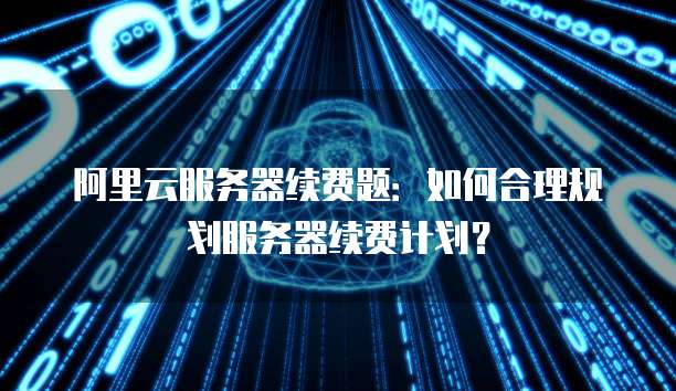 阿里云服务器续费题:如何合理规划服务器续费计划?