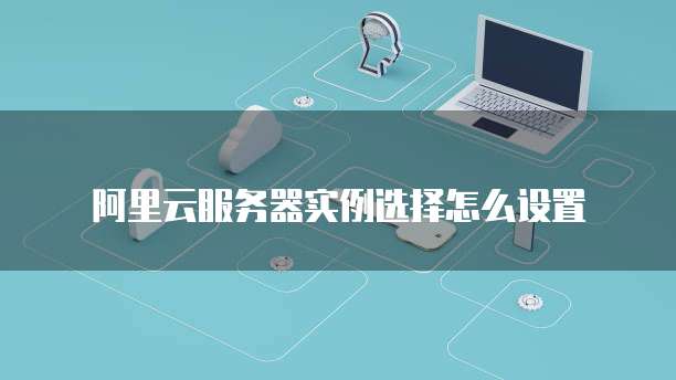 阿里云服务器实例选择怎么设置