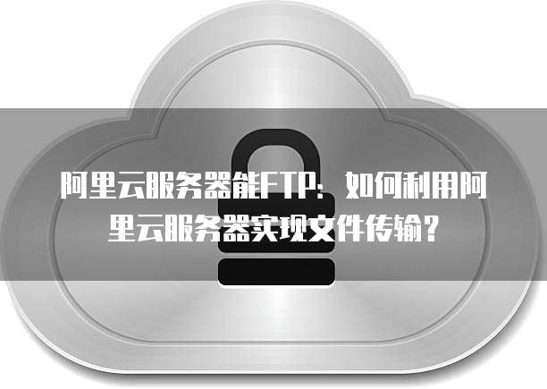 阿里云服务器能FTP:如何利用阿里云服务器实现文件传输?