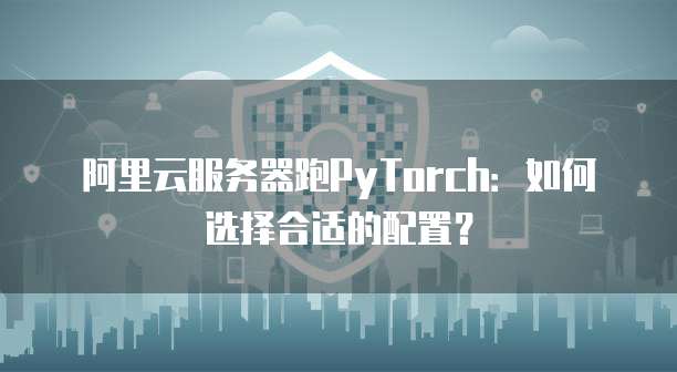 阿里云服务器跑PyTorch:如何选择合适的配置?