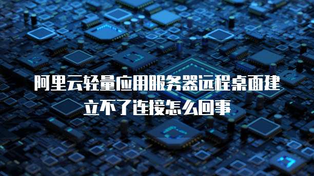 阿里云轻量应用服务器远程桌面建立不了连接怎么回事