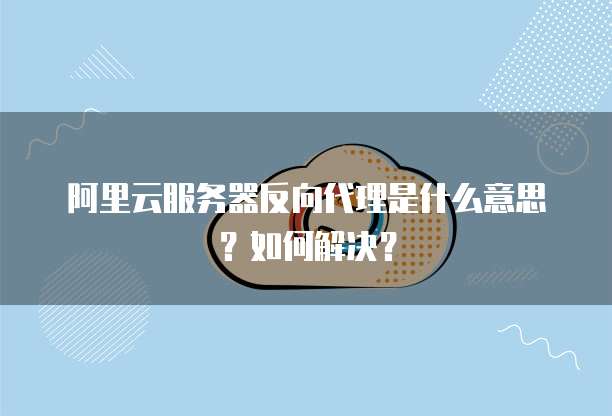 阿里云服务器反向代理是什么意思?如何解决?