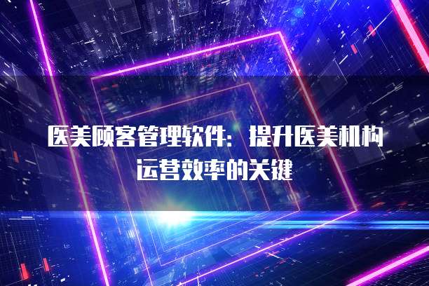 医美顾客管理软件：提升医美机构运营效率的关键