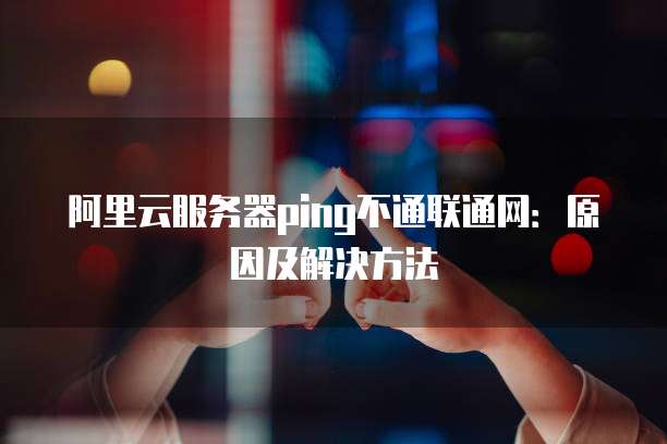 阿里云服务器ping不通联通网:原因及解决方法