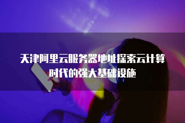 天津阿里云服务器地址探索云计算时代的强大基础设施
