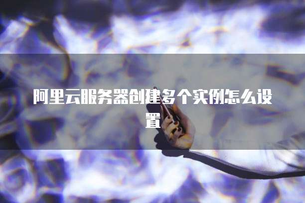 阿里云服务器创建多个实例怎么设置