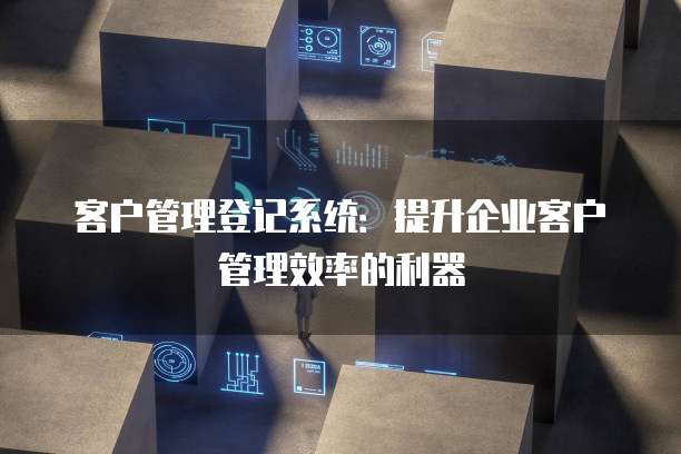 客户管理登记系统：提升企业客户管理效率的利器