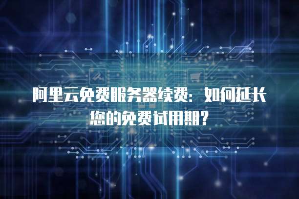 阿里云免费服务器续费：如何延长您的免费试用期？