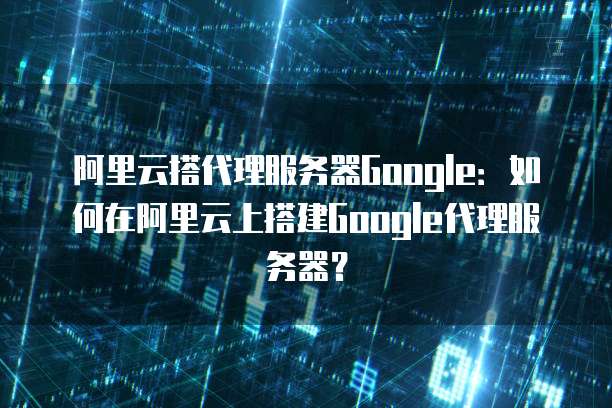 阿里云搭代理服务器Google：如何在阿里云上搭建Google代理服务器？