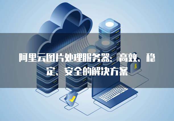 阿里云图片处理服务器:高效、稳定、安全的解决方案