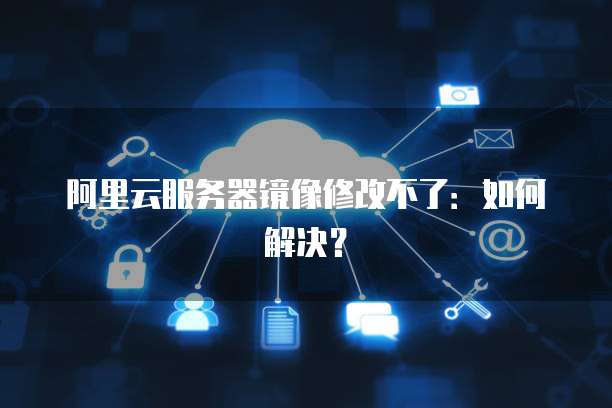阿里云服务器镜像修改不了:如何解决?