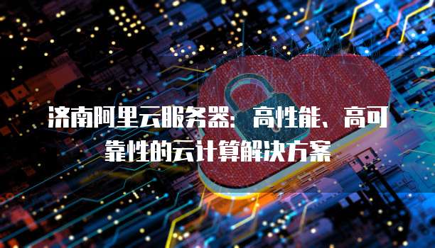 济南阿里云服务器:高性能、高可靠性的云计算解决方案