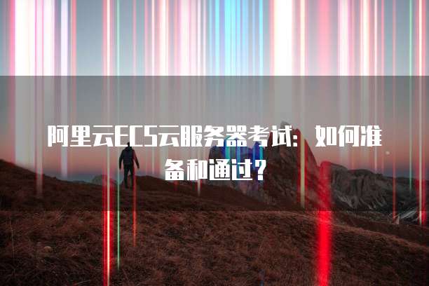 阿里云ECS云服务器考试:如何准备和通过?