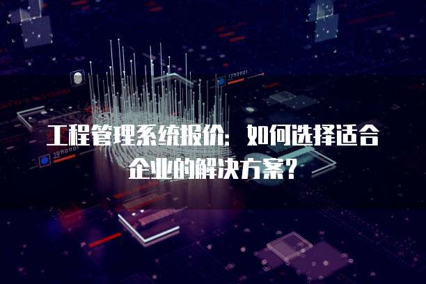 工程管理系统报价:如何选择适合企业的解决方案?