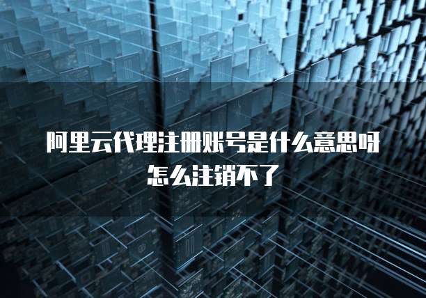 阿里云代理注册账号是什么意思呀怎么注销不了