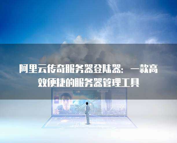 阿里云传奇服务器登陆器:一款高效便捷的服务器管理工具