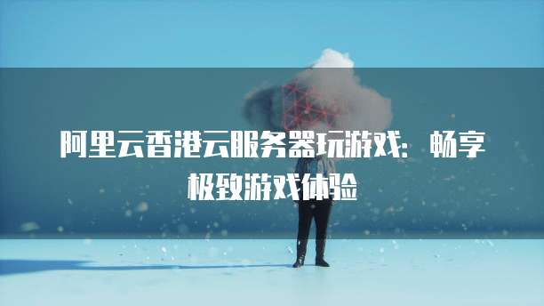 阿里云香港云服务器玩游戏:畅享极致游戏体验