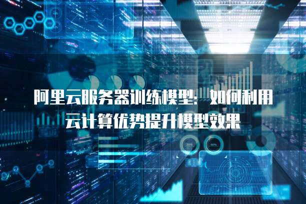 阿里云服务器训练模型：如何利用云计算优势提升模型效果