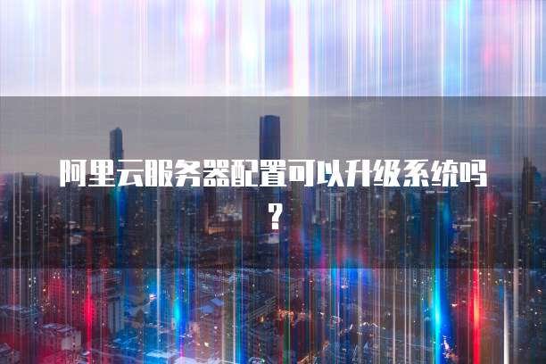 阿里云服务器配置可以升级系统吗?