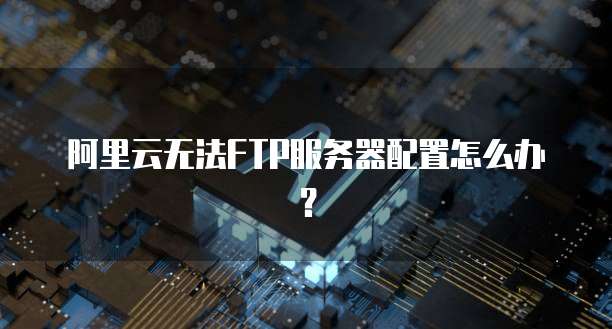 阿里云无法FTP服务器配置怎么办?