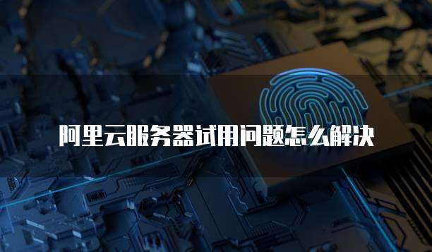 阿里云服务器试用问题怎么解决