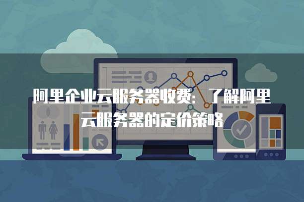 阿里企业云服务器收费:了解阿里云服务器的定价策略