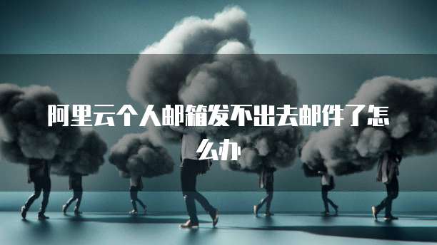 阿里云个人邮箱发不出去邮件了怎么办