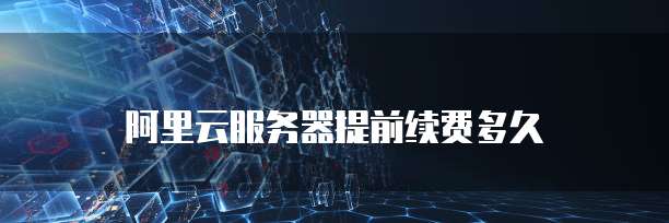 阿里云服务器提前续费多久