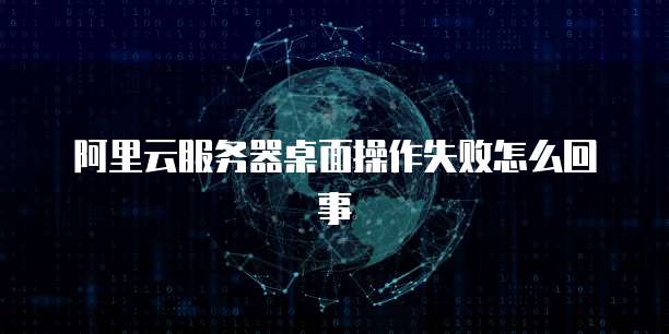 阿里云服务器桌面操作失败怎么回事