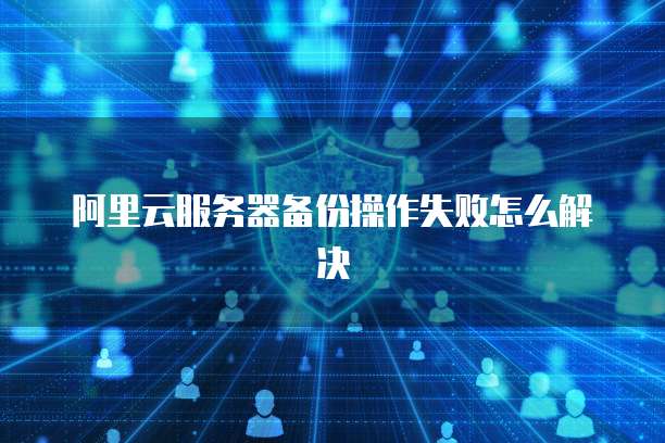 阿里云服务器备份操作失败怎么解决