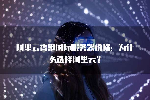 阿里云香港国际服务器价格:为什么选择阿里云?