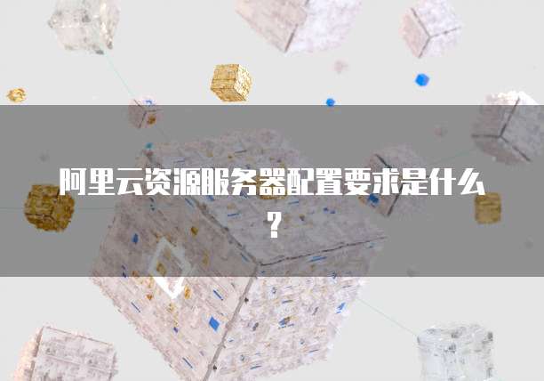 阿里云资源服务器配置要求是什么?