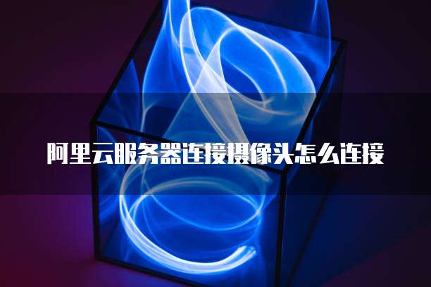 阿里云服务器连接摄像头怎么连接