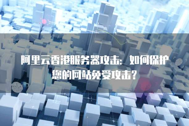 阿里云香港服务器攻击:如何保护您的网站免受攻击?