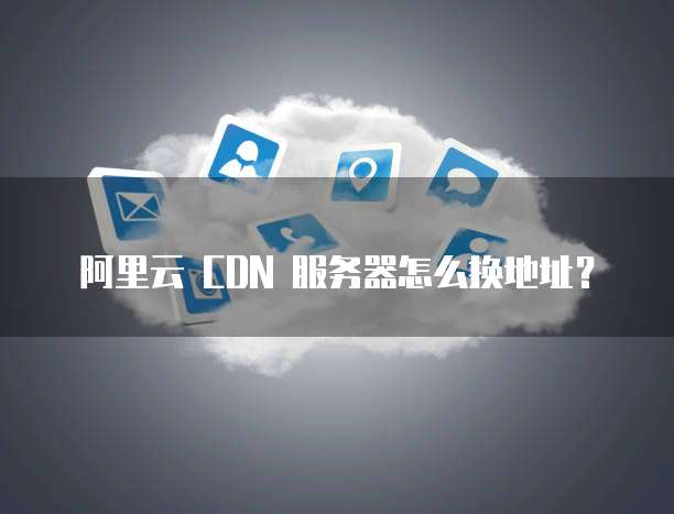 阿里云 CDN 服务器怎么换地址？