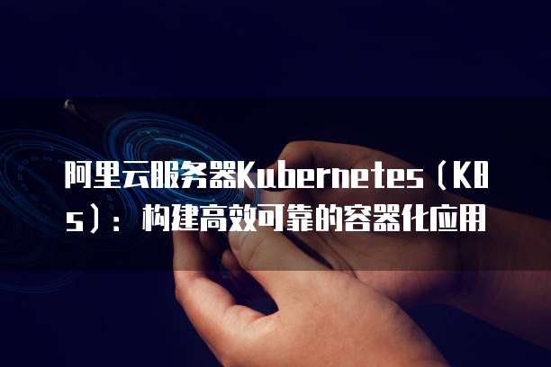 阿里云服务器Kubernetes(K8s):构建高效可靠的容器化应用