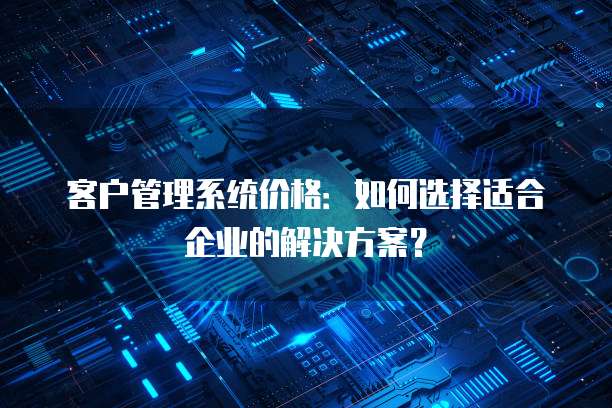 客户管理系统价格:如何选择适合企业的解决方案?