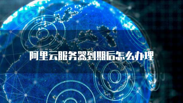 阿里云服务器到期后怎么办理