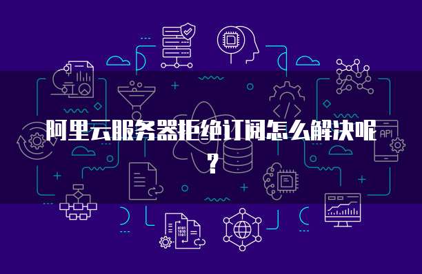 阿里云服务器拒绝订阅怎么解决呢?