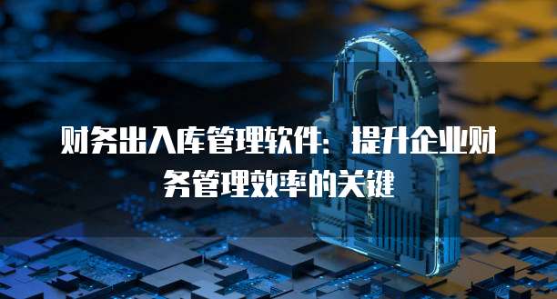 财务出入库管理软件：提升企业财务管理效率的关键