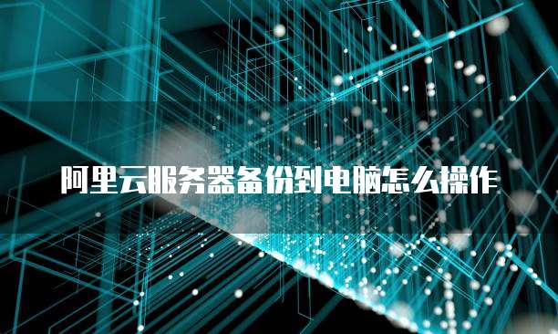 阿里云服务器备份到电脑怎么操作