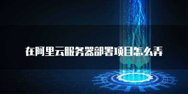 在阿里云服务器部署项目怎么弄